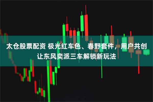 太仓股票配资 极光红车色、春野套件，用户共创让东风奕派三车解锁新玩法