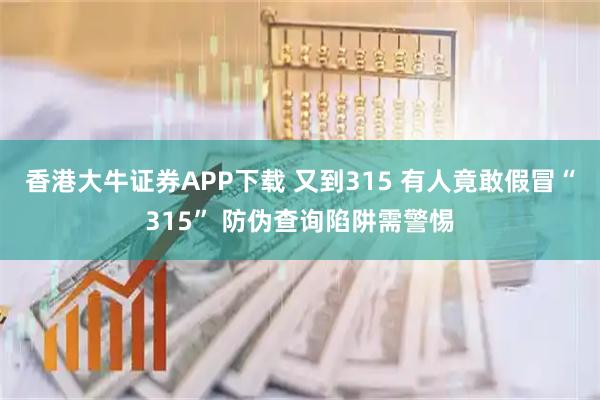 香港大牛证券APP下载 又到315 有人竟敢假冒“315” 防伪查询陷阱需警惕