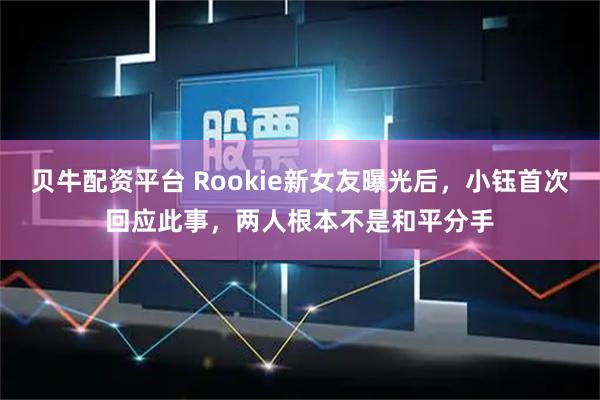 贝牛配资平台 Rookie新女友曝光后，小钰首次回应此事，两人根本不是和平分手
