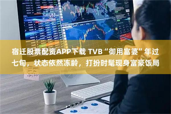 宿迁股票配资APP下载 TVB“御用富婆”年过七旬，状态依然冻龄，打扮时髦现身富豪饭局
