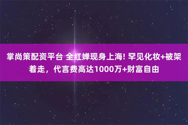 掌尚策配资平台 全红婵现身上海! 罕见化妆+被架着走，代言费高达1000万+财富自由