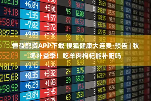 恒益配资APP下载 搜狐健康大连麦·预告 | 秋冬补益季！吃羊肉枸杞能补阳吗