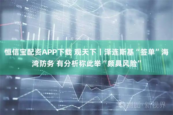 恒信宝配资APP下载 观天下丨泽连斯基“签单”海湾防务 有分析称此举“颇具风险”