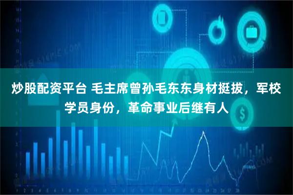 炒股配资平台 毛主席曾孙毛东东身材挺拔，军校学员身份，革命事业后继有人