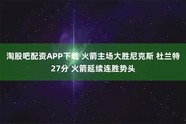 淘股吧配资APP下载 火箭主场大胜尼克斯 杜兰特27分 火箭延续连胜势头