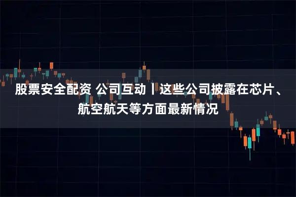 股票安全配资 公司互动丨这些公司披露在芯片、航空航天等方面最新情况