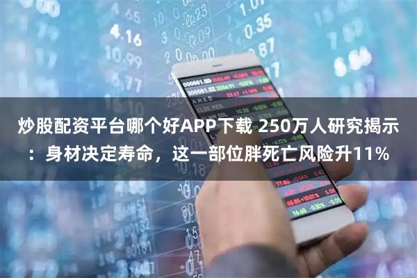 炒股配资平台哪个好APP下载 250万人研究揭示:身材决定寿命,这一部位胖死亡风险升11%
