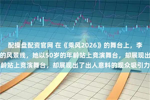 配操盘配资官网 在《乘风2026》的舞台上，李小冉的出现像是一道独特的风景线，她以50岁的年龄站上竞演舞台，却展现出了出人意料的观众吸引力
