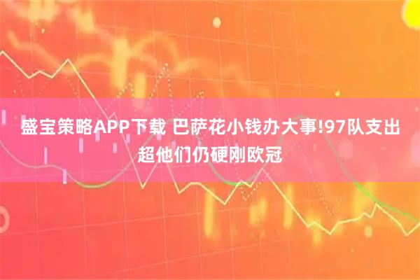 盛宝策略APP下载 巴萨花小钱办大事!97队支出超他们仍硬刚欧冠