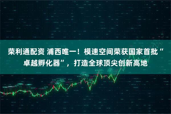 荣利通配资 浦西唯一！模速空间荣获国家首批“卓越孵化器”，打造全球顶尖创新高地