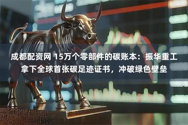 成都配资网 15万个零部件的碳账本：振华重工拿下全球首张碳足迹证书，冲破绿色壁垒