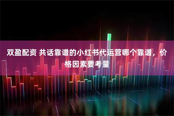 双盈配资 共话靠谱的小红书代运营哪个靠谱，价格因素要考量