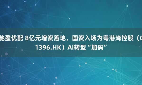 驰盈优配 8亿元增资落地，国资入场为粤港湾控股（01396.HK）AI转型“加码”