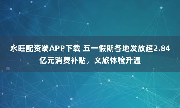 永旺配资端APP下载 五一假期各地发放超2.84亿元消费补贴，文旅体验升温