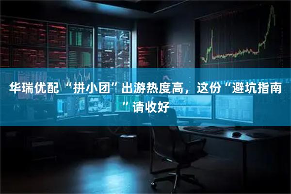 华瑞优配 “拼小团”出游热度高，这份“避坑指南”请收好