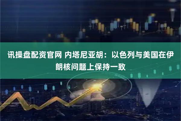 讯操盘配资官网 内塔尼亚胡：以色列与美国在伊朗核问题上保持一致