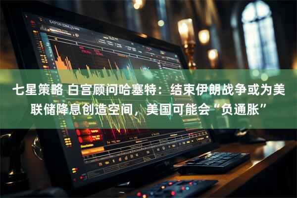 七星策略 白宫顾问哈塞特：结束伊朗战争或为美联储降息创造空间，美国可能会“负通胀”