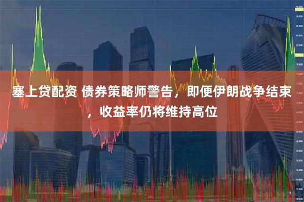 塞上贷配资 债券策略师警告，即便伊朗战争结束，收益率仍将维持高位