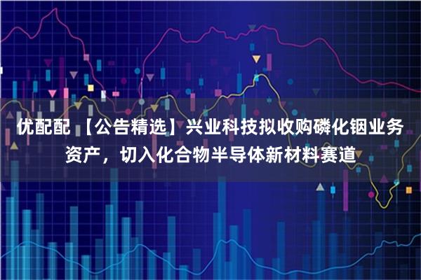 优配配 【公告精选】兴业科技拟收购磷化铟业务资产，切入化合物半导体新材料赛道