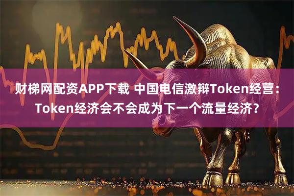 财梯网配资APP下载 中国电信激辩Token经营:Token经济会不会成为下一个流量经济?