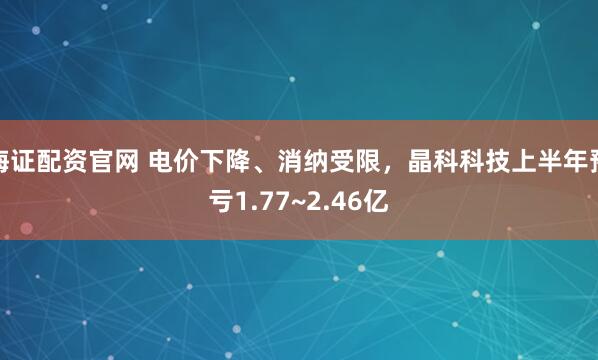 海证配资官网 电价下降、消纳受限,晶科科技上半年预亏1.77~2.46亿